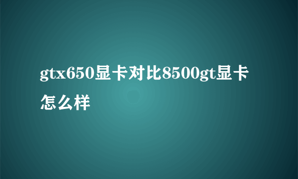 gtx650显卡对比8500gt显卡怎么样