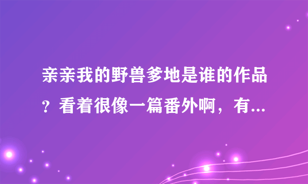 亲亲我的野兽爹地是谁的作品？看着很像一篇番外啊，有正文吗？作者有写别的小说吗？