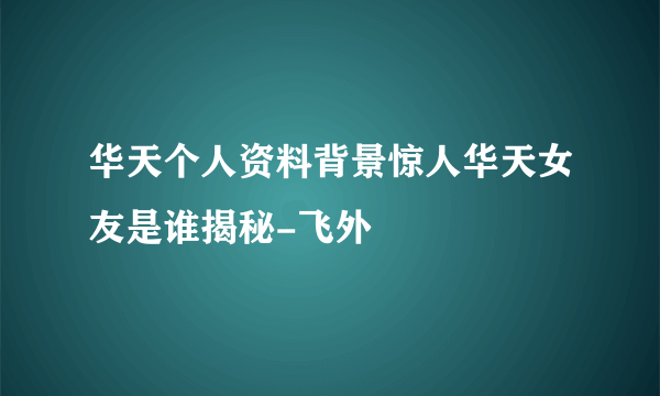 华天个人资料背景惊人华天女友是谁揭秘-飞外