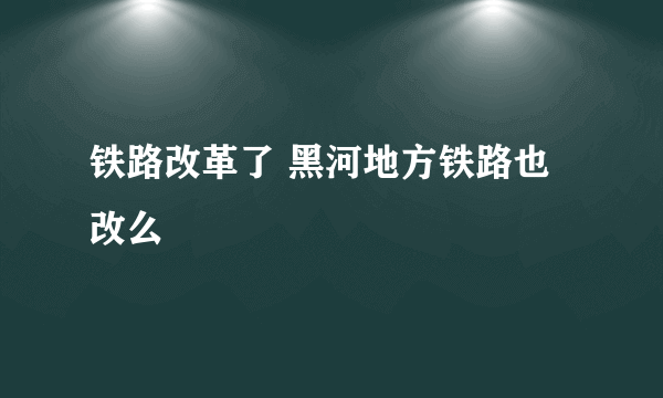 铁路改革了 黑河地方铁路也改么