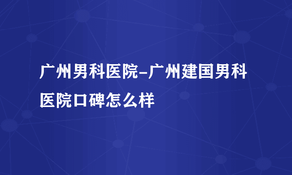 广州男科医院-广州建国男科医院口碑怎么样