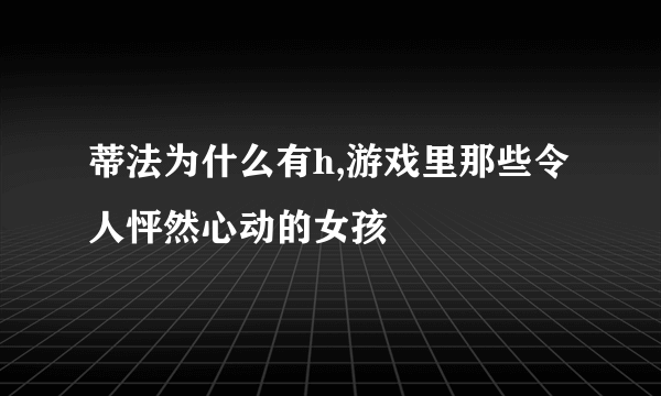 蒂法为什么有h,游戏里那些令人怦然心动的女孩