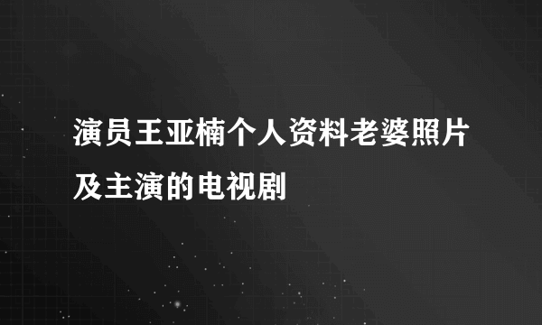 演员王亚楠个人资料老婆照片及主演的电视剧