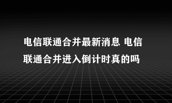 电信联通合并最新消息 电信联通合并进入倒计时真的吗