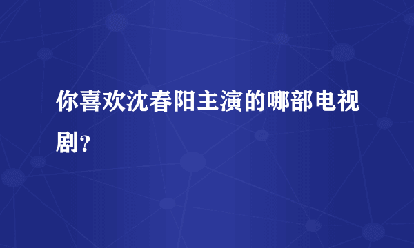 你喜欢沈春阳主演的哪部电视剧？