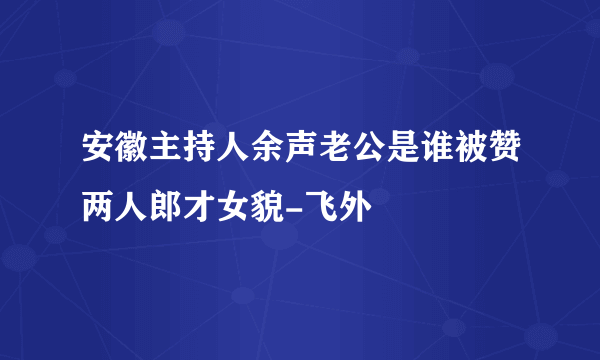 安徽主持人余声老公是谁被赞两人郎才女貌-飞外