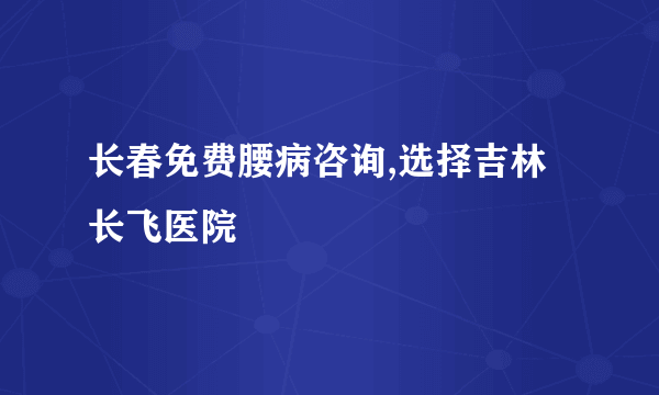 长春免费腰病咨询,选择吉林长飞医院