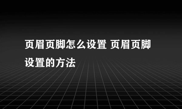 页眉页脚怎么设置 页眉页脚设置的方法