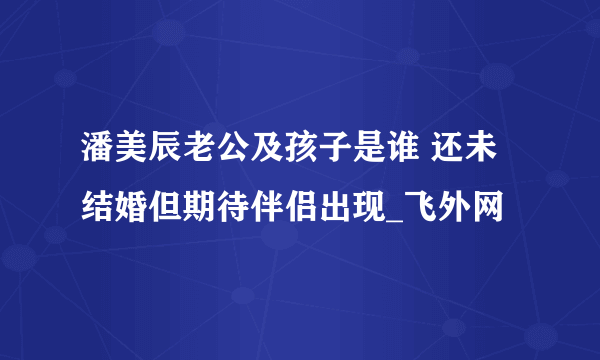 潘美辰老公及孩子是谁 还未结婚但期待伴侣出现_飞外网