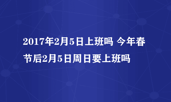 2017年2月5日上班吗 今年春节后2月5日周日要上班吗