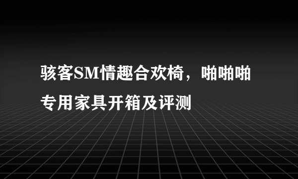 骇客SM情趣合欢椅，啪啪啪专用家具开箱及评测