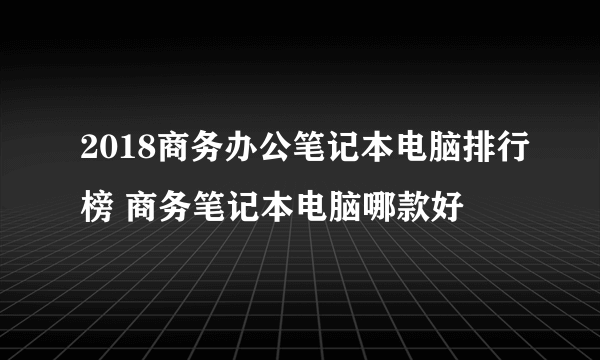 2018商务办公笔记本电脑排行榜 商务笔记本电脑哪款好