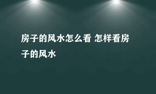 房子的风水怎么看 怎样看房子的风水