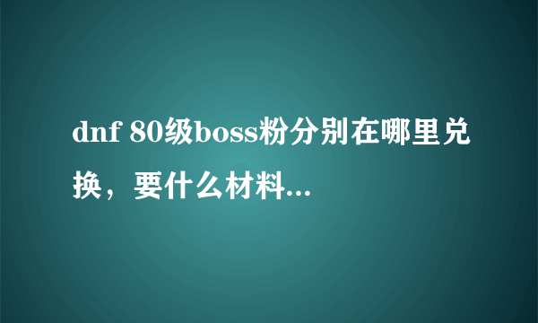 dnf 80级boss粉分别在哪里兑换，要什么材料怎么才能爆~详细点