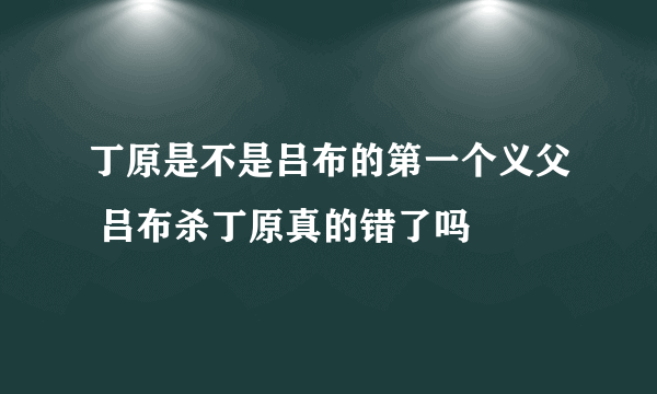 丁原是不是吕布的第一个义父 吕布杀丁原真的错了吗