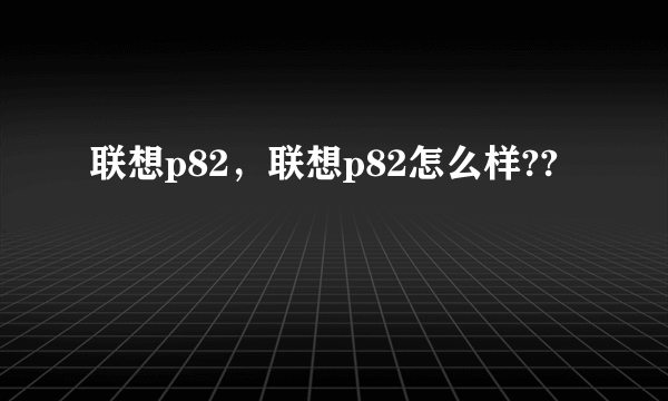 联想p82，联想p82怎么样??