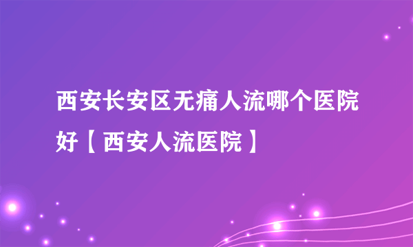 西安长安区无痛人流哪个医院好【西安人流医院】