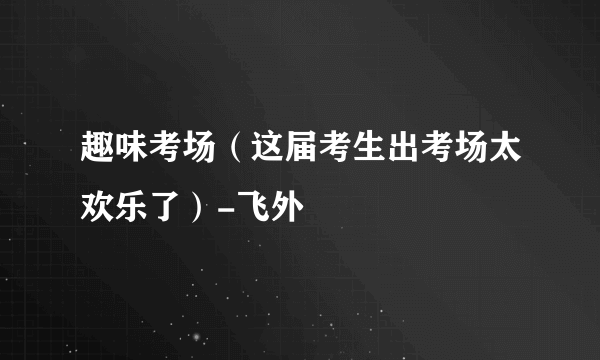 趣味考场（这届考生出考场太欢乐了）-飞外