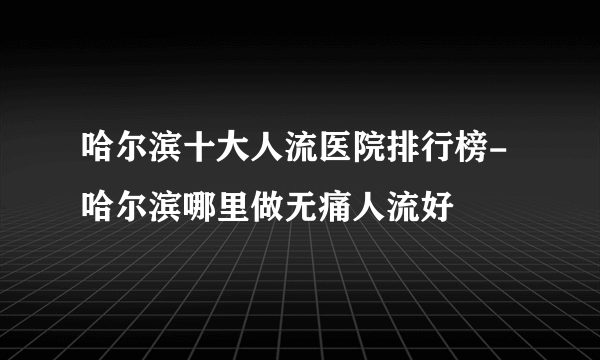 哈尔滨十大人流医院排行榜-哈尔滨哪里做无痛人流好