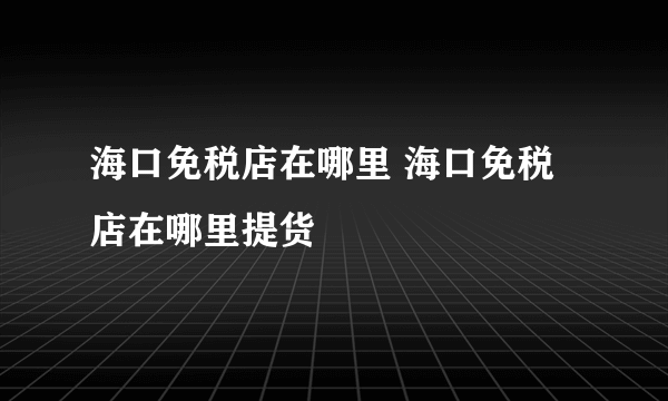 海口免税店在哪里 海口免税店在哪里提货