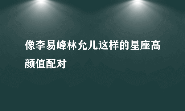 像李易峰林允儿这样的星座高颜值配对