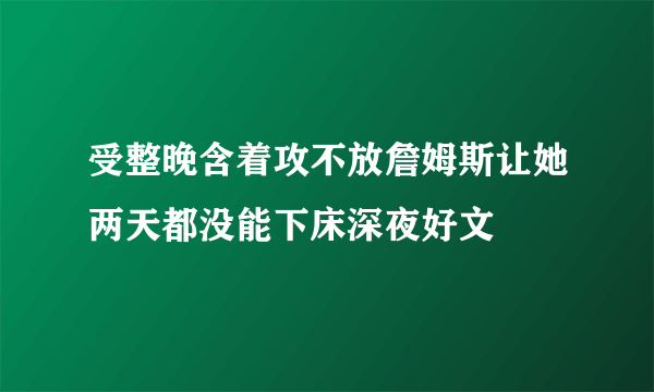 受整晚含着攻不放詹姆斯让她两天都没能下床深夜好文