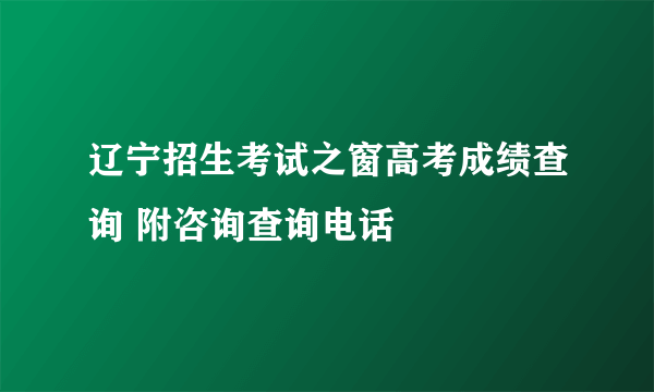 辽宁招生考试之窗高考成绩查询 附咨询查询电话