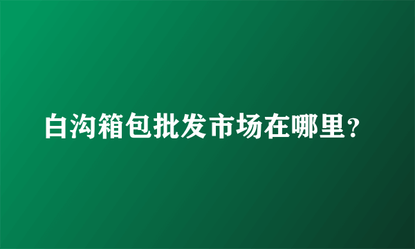 白沟箱包批发市场在哪里？