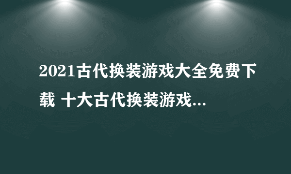 2021古代换装游戏大全免费下载 十大古代换装游戏推荐排行榜