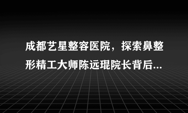 成都艺星整容医院，探索鼻整形精工大师陈远琨院长背后的医者之路