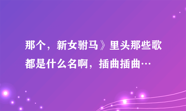 那个，新女驸马》里头那些歌都是什么名啊，插曲插曲…