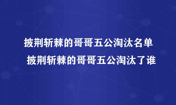 披荆斩棘的哥哥五公淘汰名单 披荆斩棘的哥哥五公淘汰了谁