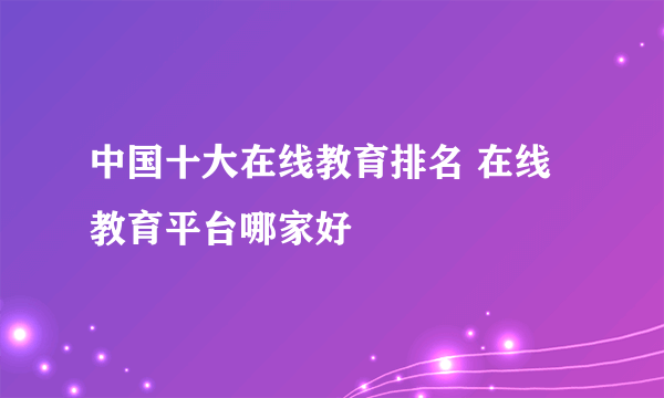 中国十大在线教育排名 在线教育平台哪家好