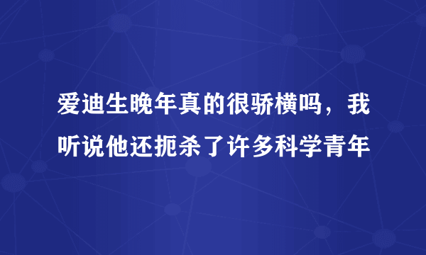 爱迪生晚年真的很骄横吗，我听说他还扼杀了许多科学青年