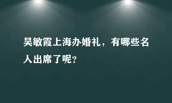 吴敏霞上海办婚礼，有哪些名人出席了呢？