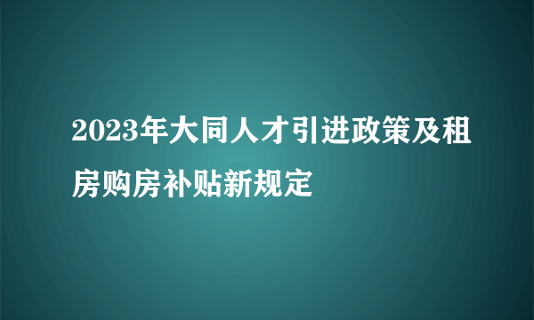 2023年大同人才引进政策及租房购房补贴新规定