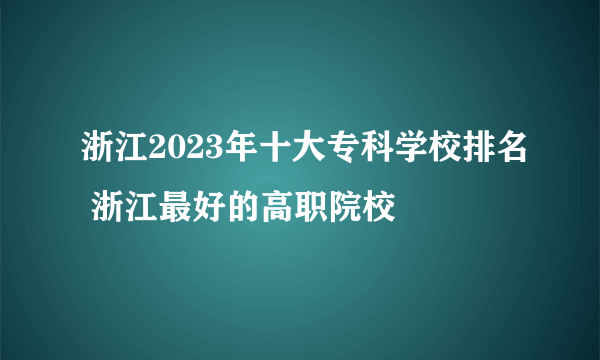 浙江2023年十大专科学校排名 浙江最好的高职院校