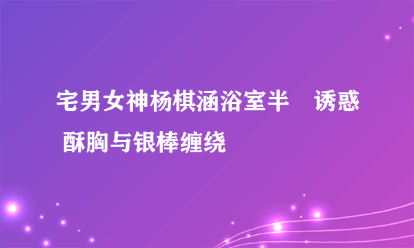 宅男女神杨棋涵浴室半祼诱惑 酥胸与银棒缠绕