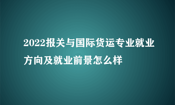 2022报关与国际货运专业就业方向及就业前景怎么样