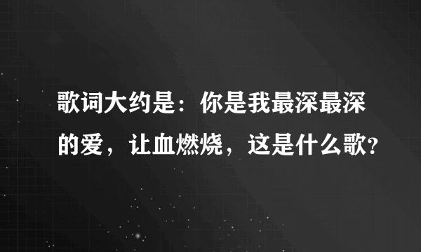 歌词大约是：你是我最深最深的爱，让血燃烧，这是什么歌？