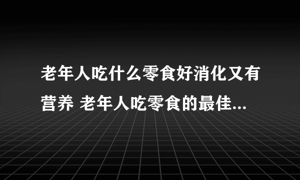 老年人吃什么零食好消化又有营养 老年人吃零食的最佳时间是什么时候