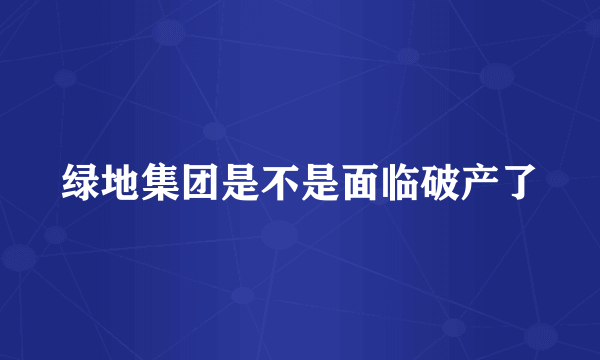 绿地集团是不是面临破产了