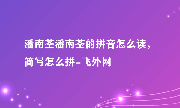 潘南荃潘南荃的拼音怎么读，简写怎么拼-飞外网