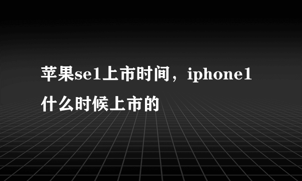 苹果se1上市时间，iphone1什么时候上市的