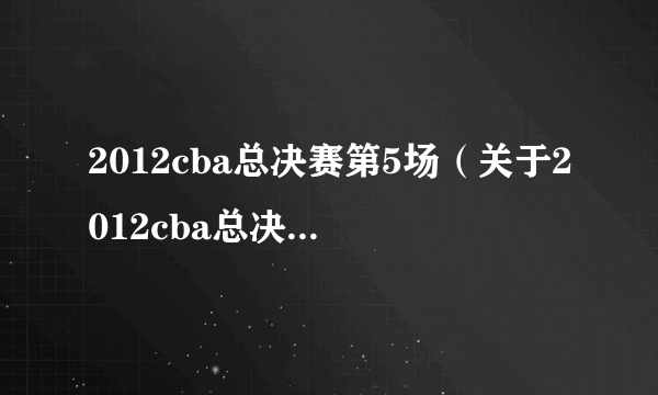 2012cba总决赛第5场（关于2012cba总决赛第5场的简介）