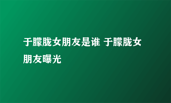 于朦胧女朋友是谁 于朦胧女朋友曝光