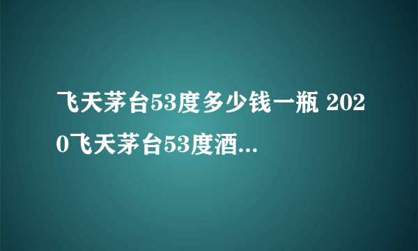 飞天茅台53度多少钱一瓶 2020飞天茅台53度酒最新价格