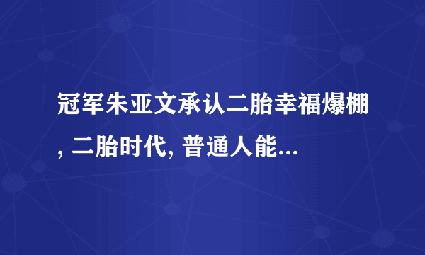 冠军朱亚文承认二胎幸福爆棚, 二胎时代, 普通人能跟明星一样吗？