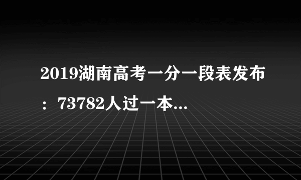 2019湖南高考一分一段表发布：73782人过一本线，你过线了吗？