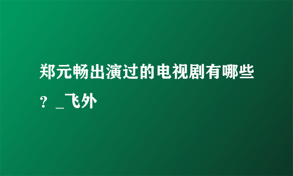 郑元畅出演过的电视剧有哪些？_飞外